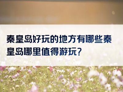 秦皇岛好玩的地方有哪些秦皇岛哪里值得游玩？