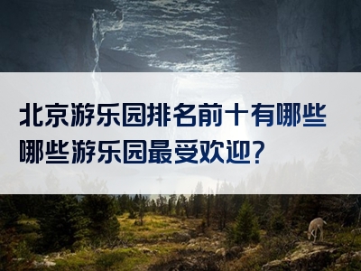 北京游乐园排名前十有哪些哪些游乐园最受欢迎？