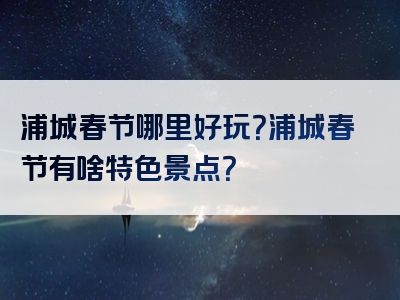 浦城春节哪里好玩？浦城春节有啥特色景点？
