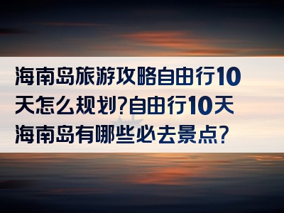 海南岛旅游攻略自由行10天怎么规划？自由行10天海南岛有哪些必去景点？
