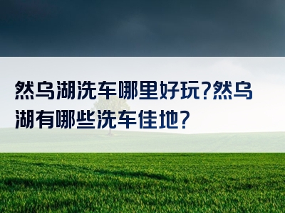 然乌湖洗车哪里好玩？然乌湖有哪些洗车佳地？