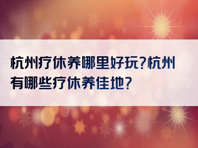 杭州疗休养哪里好玩？杭州有哪些疗休养佳地？