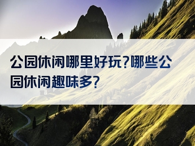 公园休闲哪里好玩？哪些公园休闲趣味多？