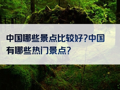 中国哪些景点比较好？中国有哪些热门景点？