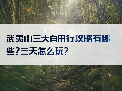 武夷山三天自由行攻略有哪些？三天怎么玩？