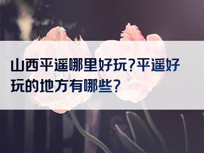 山西平遥哪里好玩？平遥好玩的地方有哪些？