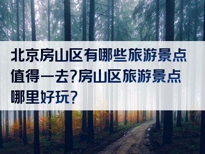 北京房山区有哪些旅游景点值得一去？房山区旅游景点哪里好玩？