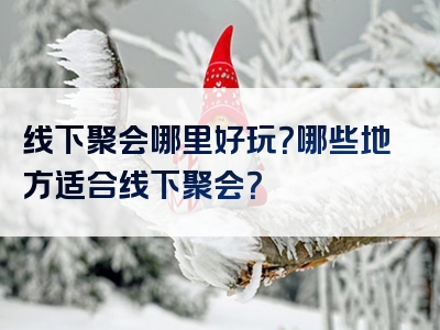 线下聚会哪里好玩？哪些地方适合线下聚会？