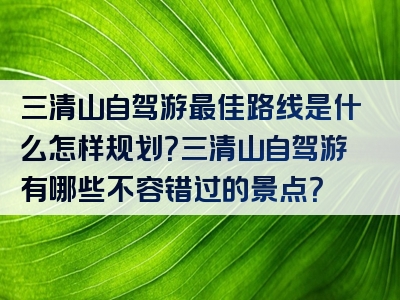 三清山自驾游最佳路线是什么怎样规划？三清山自驾游有哪些不容错过的景点？