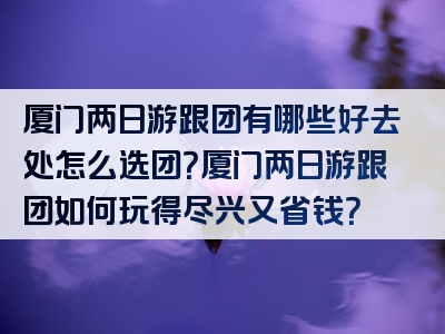 厦门两日游跟团有哪些好去处怎么选团？厦门两日游跟团如何玩得尽兴又省钱？