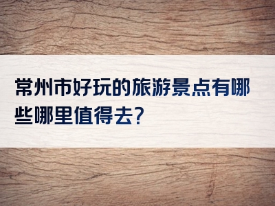 常州市好玩的旅游景点有哪些哪里值得去？