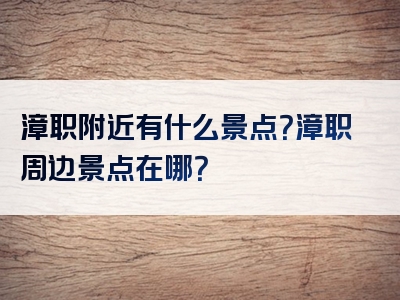 漳职附近有什么景点？漳职周边景点在哪？