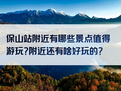 保山站附近有哪些景点值得游玩？附近还有啥好玩的？