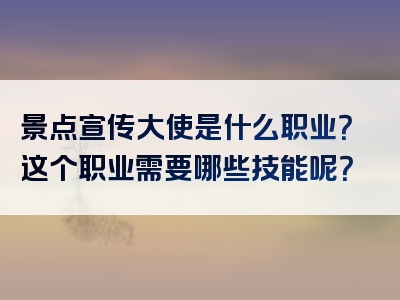 景点宣传大使是什么职业？这个职业需要哪些技能呢？
