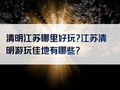 清明江苏哪里好玩？江苏清明游玩佳地有哪些？