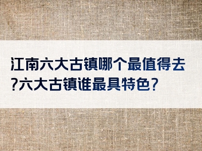 江南六大古镇哪个最值得去？六大古镇谁最具特色？