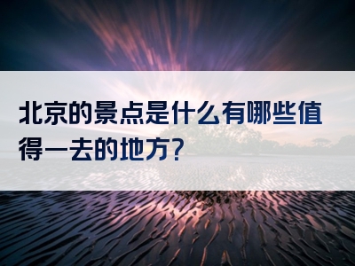 北京的景点是什么有哪些值得一去的地方？