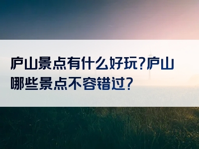 庐山景点有什么好玩？庐山哪些景点不容错过？