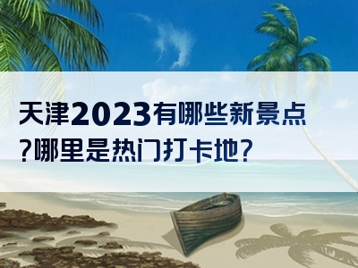天津2023有哪些新景点？哪里是热门打卡地？