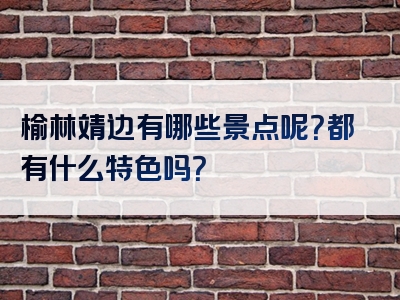 榆林靖边有哪些景点呢？都有什么特色吗？