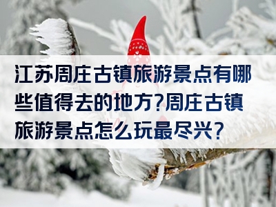 江苏周庄古镇旅游景点有哪些值得去的地方？周庄古镇旅游景点怎么玩最尽兴？