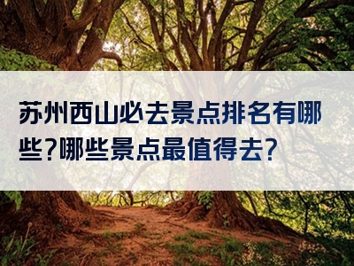 苏州西山必去景点排名有哪些？哪些景点最值得去？