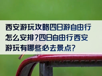 西安游玩攻略四日游自由行怎么安排？四日自由行西安游玩有哪些必去景点？
