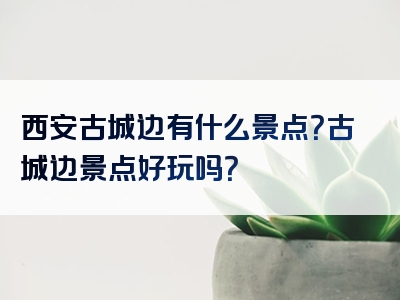 西安古城边有什么景点？古城边景点好玩吗？