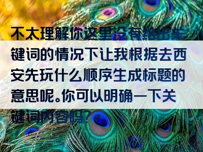 不太理解你这里没有给出关键词的情况下让我根据去西安先玩什么顺序生成标题的意思呢。你可以明确一下关键词内容吗？