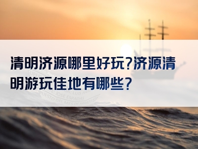 清明济源哪里好玩？济源清明游玩佳地有哪些？