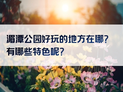 湄潭公园好玩的地方在哪？有哪些特色呢？