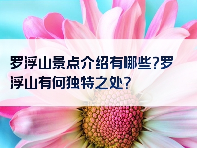 罗浮山景点介绍有哪些？罗浮山有何独特之处？