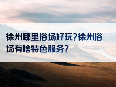徐州哪里浴场好玩？徐州浴场有啥特色服务？