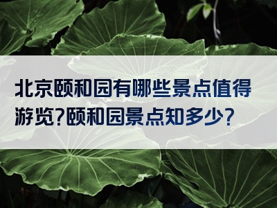 北京颐和园有哪些景点值得游览？颐和园景点知多少？