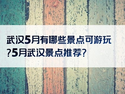 武汉5月有哪些景点可游玩？5月武汉景点推荐？