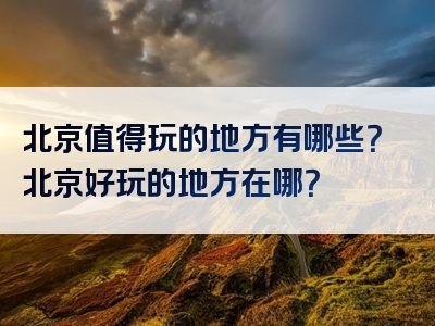 北京值得玩的地方有哪些？北京好玩的地方在哪？