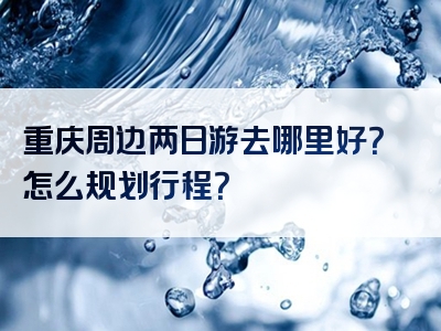 重庆周边两日游去哪里好？怎么规划行程？