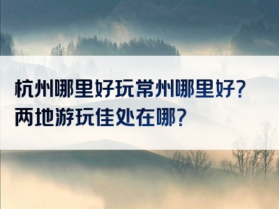 杭州哪里好玩常州哪里好？两地游玩佳处在哪？