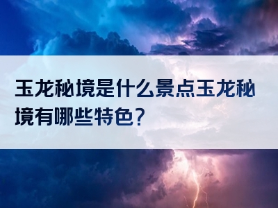 玉龙秘境是什么景点玉龙秘境有哪些特色？
