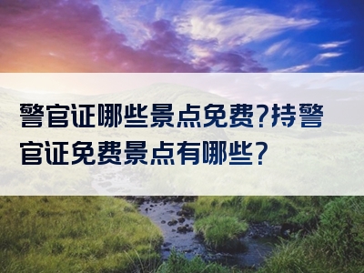警官证哪些景点免费？持警官证免费景点有哪些？
