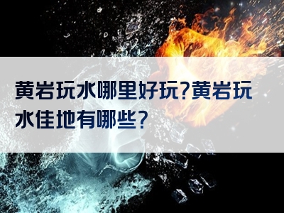 黄岩玩水哪里好玩？黄岩玩水佳地有哪些？