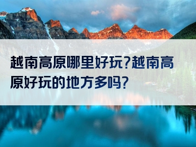 越南高原哪里好玩？越南高原好玩的地方多吗？