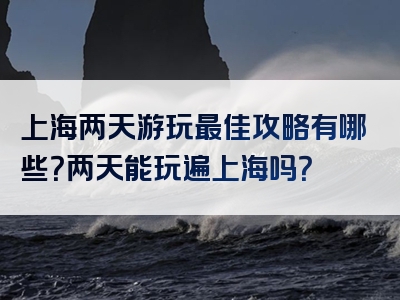 上海两天游玩最佳攻略有哪些？两天能玩遍上海吗？
