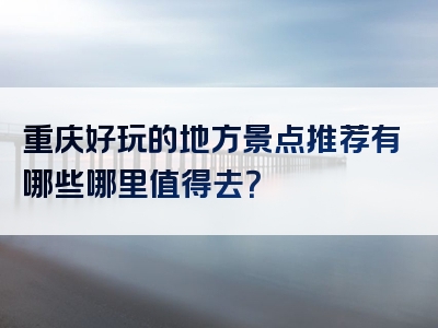重庆好玩的地方景点推荐有哪些哪里值得去？