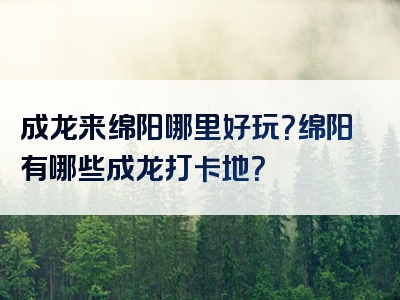 成龙来绵阳哪里好玩？绵阳有哪些成龙打卡地？
