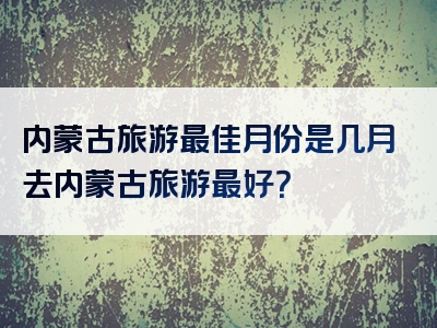 内蒙古旅游最佳月份是几月去内蒙古旅游最好？