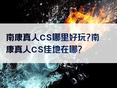 南康真人cs哪里好玩？南康真人cs佳地在哪？