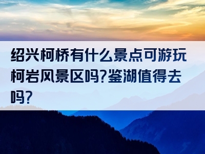 绍兴柯桥有什么景点可游玩柯岩风景区吗？鉴湖值得去吗？