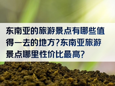 东南亚的旅游景点有哪些值得一去的地方？东南亚旅游景点哪里性价比最高？