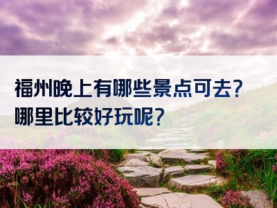 福州晚上有哪些景点可去？哪里比较好玩呢？